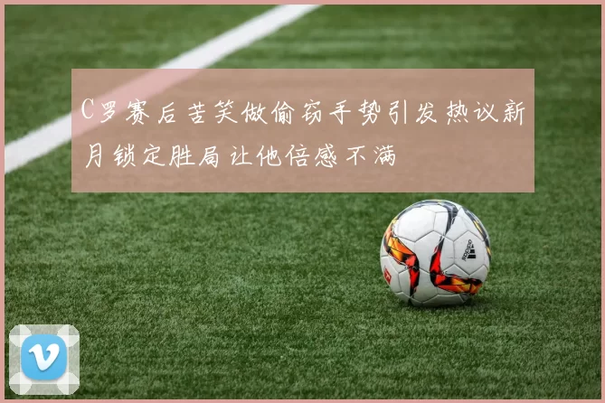 C罗赛后苦笑做偷窃手势引发热议新月锁定胜局让他倍感不满