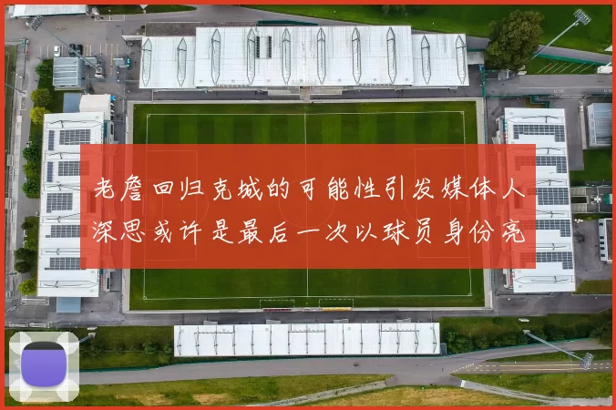 老詹回归克城的可能性引发媒体人深思或许是最后一次以球员身份亮相