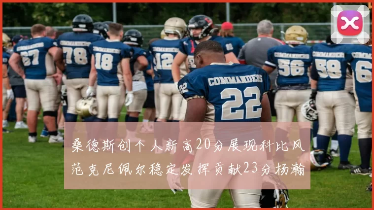 桑德斯创个人新高20分展现科比风范克尼佩尔稳定发挥贡献23分杨瀚森短短2分钟斩获4分
