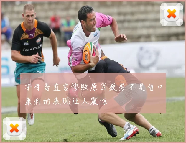 字母哥直言惨败原因疲劳不是借口康利的表现让人震惊