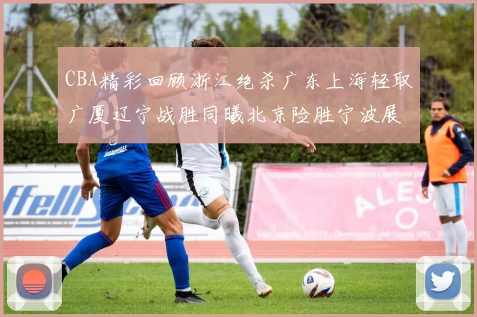 CBA精彩回顾浙江绝杀广东上海轻取广厦辽宁战胜同曦北京险胜宁波展现强队风采