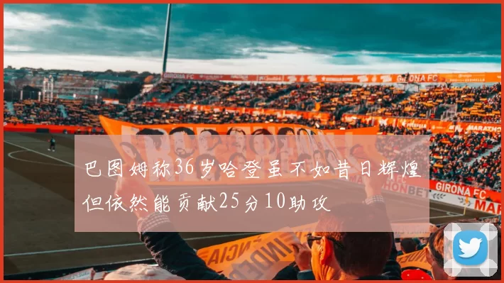 巴图姆称36岁哈登虽不如昔日辉煌但依然能贡献25分10助攻