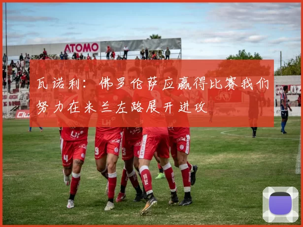 瓦诺利：佛罗伦萨应赢得比赛我们努力在米兰左路展开进攻
